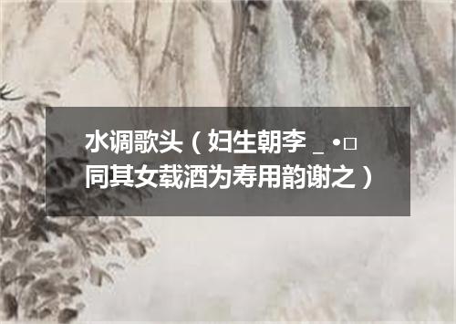 水调歌头（妇生朝李＿·□同其女载酒为寿用韵谢之）
